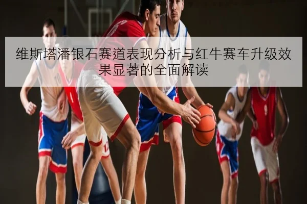 维斯塔潘银石赛道表现分析与红牛赛车升级效果显著的全面解读